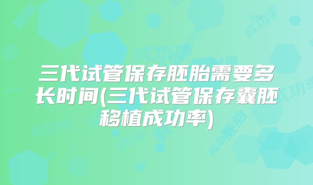 三代试管保存胚胎需要多长时间(三代试管保存囊胚移植成功率)