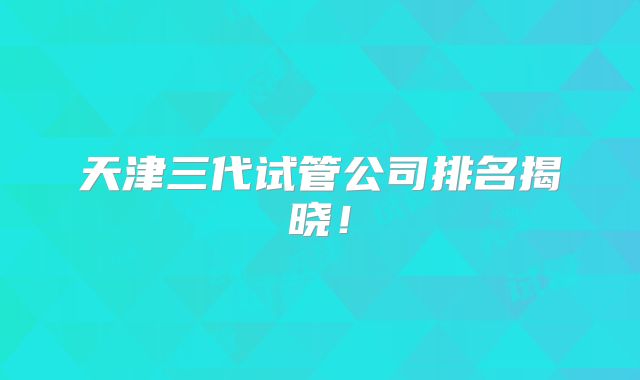 天津三代试管公司排名揭晓！