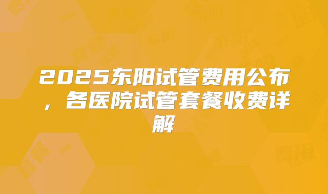 2025东阳试管费用公布,各医院试管套餐收费详解
