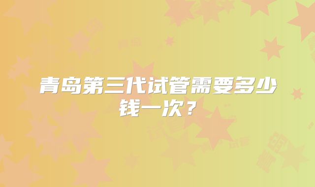 青岛第三代试管需要多少钱一次？
