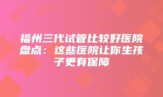 福州三代试管比较好医院盘点：这些医院让你生孩子更有保障