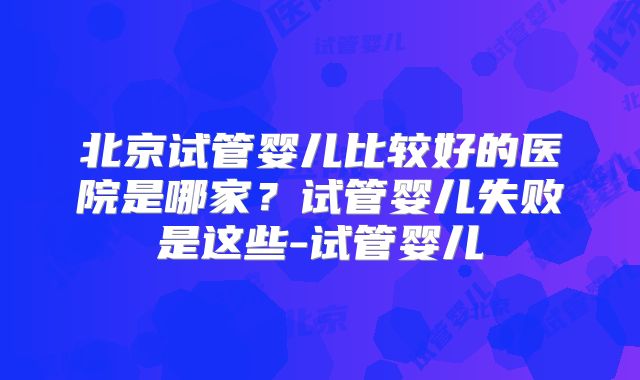 北京试管婴儿比较好的医院是哪家？试管婴儿失败是这些-试管婴儿