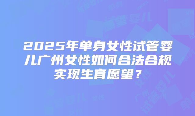 2025年单身女性试管婴儿广州女性如何合法合规实现生育愿望？