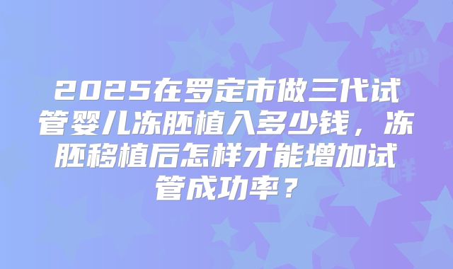 2025在罗定市做三代试管婴儿冻胚植入多少钱，冻胚移植后怎样才能增加试管成功率？