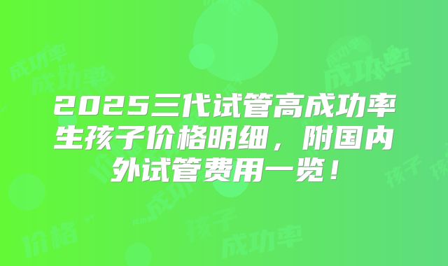 2025三代试管高成功率生孩子价格明细，附国内外试管费用一览！