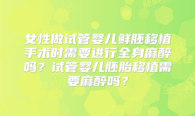 女性做试管婴儿鲜胚移植手术时需要进行全身麻醉吗？试管婴儿胚胎移植需要麻醉吗？