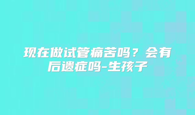 现在做试管痛苦吗？会有后遗症吗-生孩子