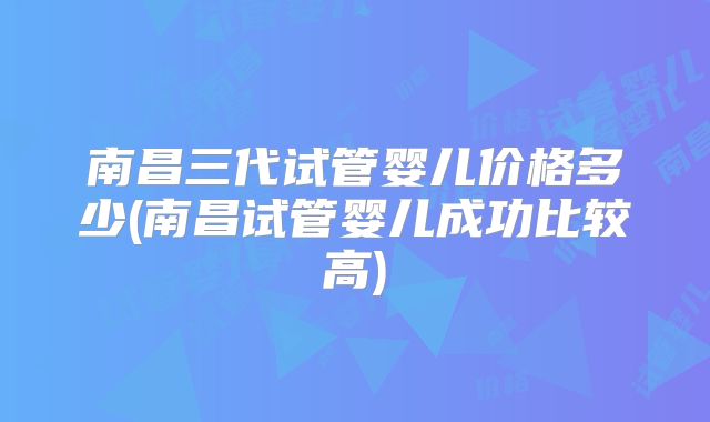 南昌三代试管婴儿价格多少(南昌试管婴儿成功比较高)