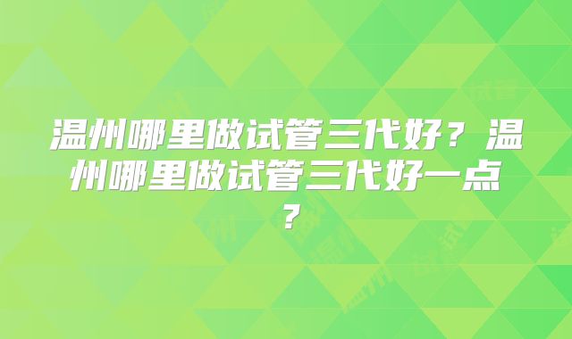 温州哪里做试管三代好？温州哪里做试管三代好一点？