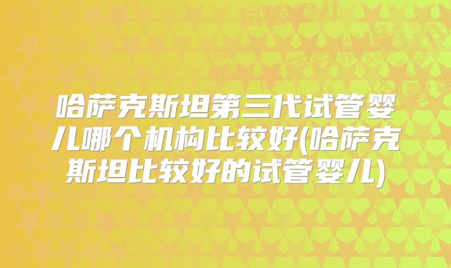哈萨克斯坦第三代试管婴儿哪个机构比较好(哈萨克斯坦比较好的试管婴儿)