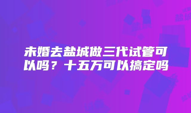 未婚去盐城做三代试管可以吗？十五万可以搞定吗