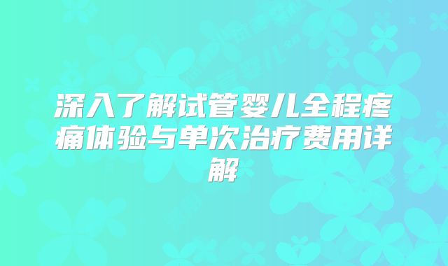 深入了解试管婴儿全程疼痛体验与单次治疗费用详解