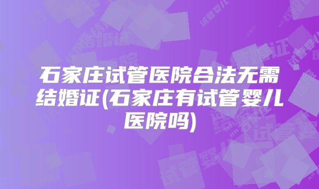 石家庄试管医院合法无需结婚证(石家庄有试管婴儿医院吗)
