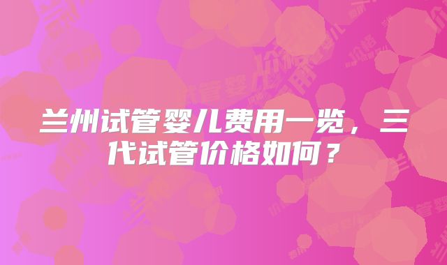 兰州试管婴儿费用一览，三代试管价格如何？