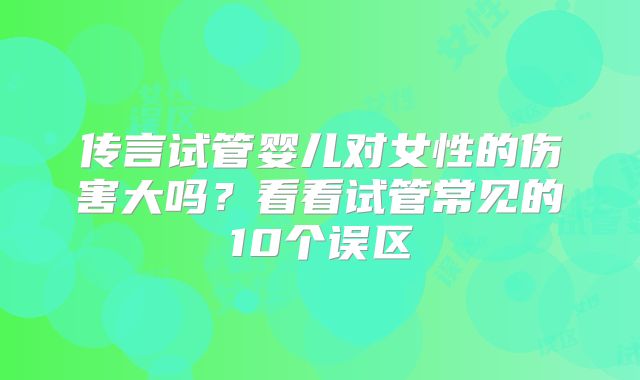 传言试管婴儿对女性的伤害大吗？看看试管常见的10个误区