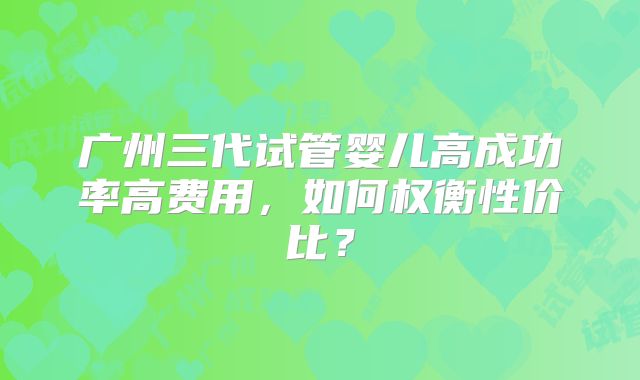 广州三代试管婴儿高成功率高费用，如何权衡性价比？