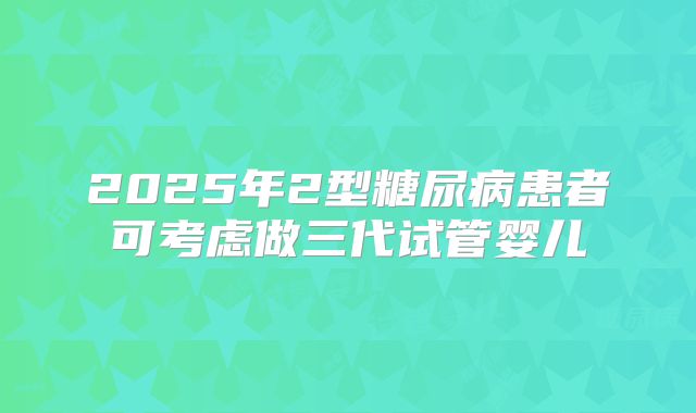 2025年2型糖尿病患者可考虑做三代试管婴儿