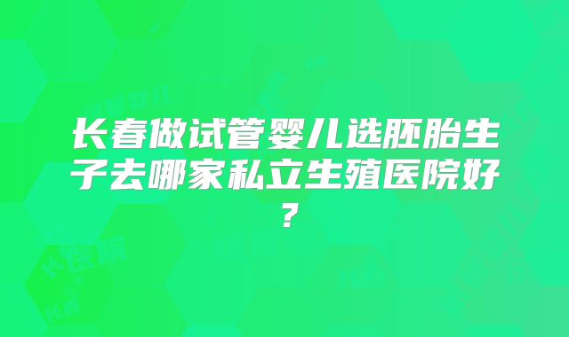 长春做试管婴儿选胚胎生子去哪家私立生殖医院好？