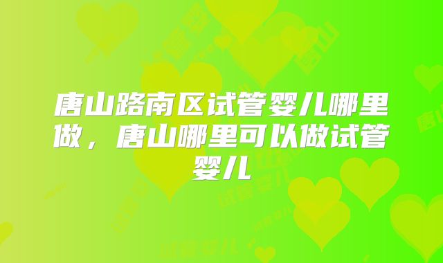 唐山路南区试管婴儿哪里做,唐山哪里可以做试管婴儿