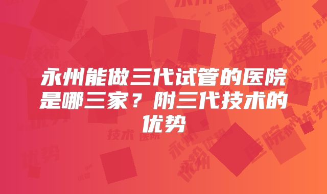 永州能做三代试管的医院是哪三家?附三代技术的优势