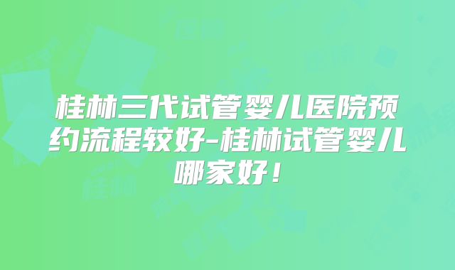 桂林三代试管婴儿医院预约流程较好-桂林试管婴儿哪家好！