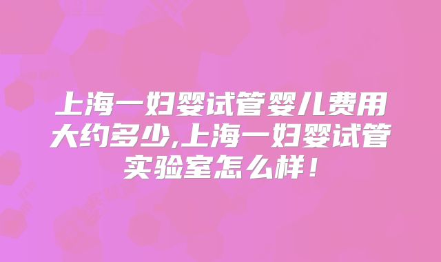 上海一妇婴试管婴儿费用大约多少,上海一妇婴试管实验室怎么样!