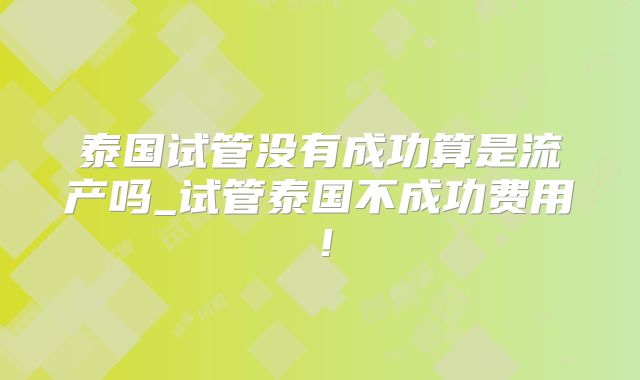 泰国试管没有成功算是流产吗_试管泰国不成功费用！