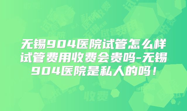 无锡904医院试管怎么样试管费用收费会贵吗-无锡904医院是私人的吗！