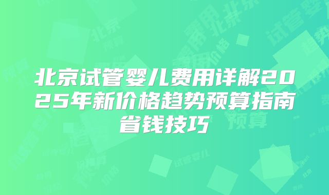 北京试管婴儿费用详解2025年新价格趋势预算指南省钱技巧