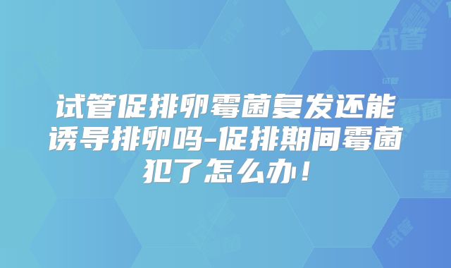 试管促排卵霉菌复发还能诱导排卵吗-促排期间霉菌犯了怎么办！
