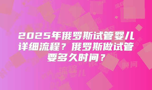 2025年俄罗斯试管婴儿详细流程？俄罗斯做试管要多久时间？