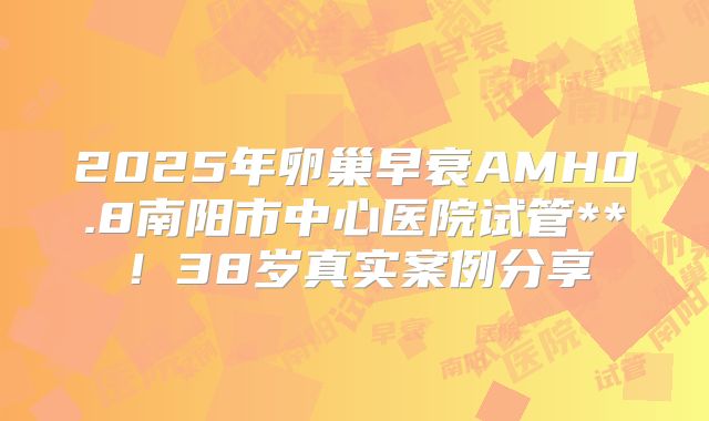 2025年卵巢早衰AMH0.8南阳市中心医院试管**！38岁真实案例分享