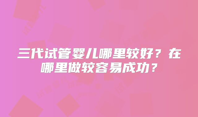 三代试管婴儿哪里较好？在哪里做较容易成功？