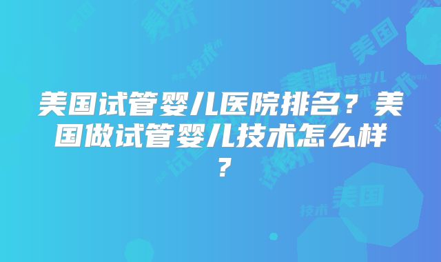 美国试管婴儿医院排名?美国做试管婴儿技术怎么样?