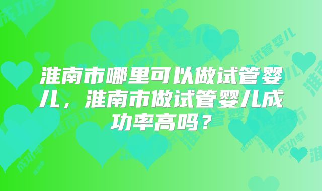淮南市哪里可以做试管婴儿，淮南市做试管婴儿成功率高吗？