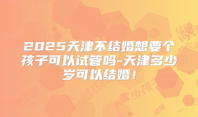 2025天津不结婚想要个孩子可以试管吗-天津多少岁可以结婚！