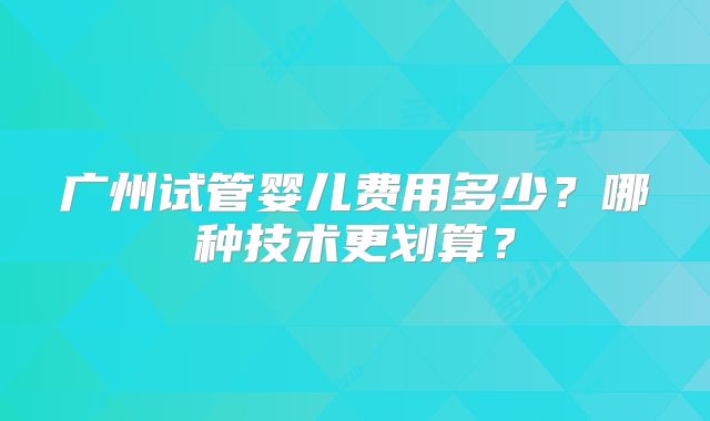 广州试管婴儿费用多少？哪种技术更划算？