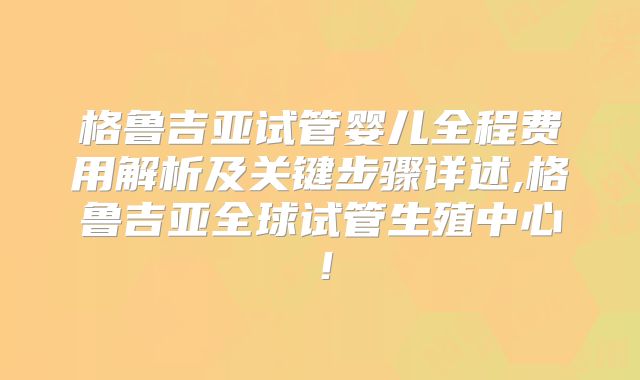 格鲁吉亚试管婴儿全程费用解析及关键步骤详述,格鲁吉亚全球试管生殖中心！
