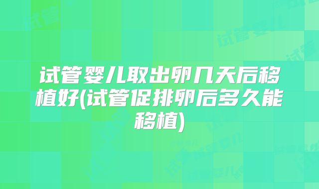 试管婴儿取出卵几天后移植好(试管促排卵后多久能移植)