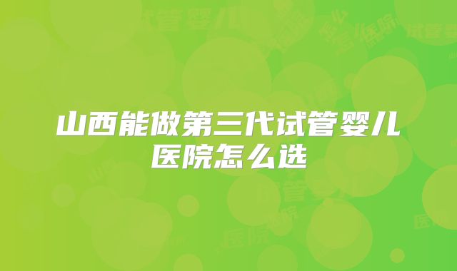 山西能做第三代试管婴儿医院怎么选