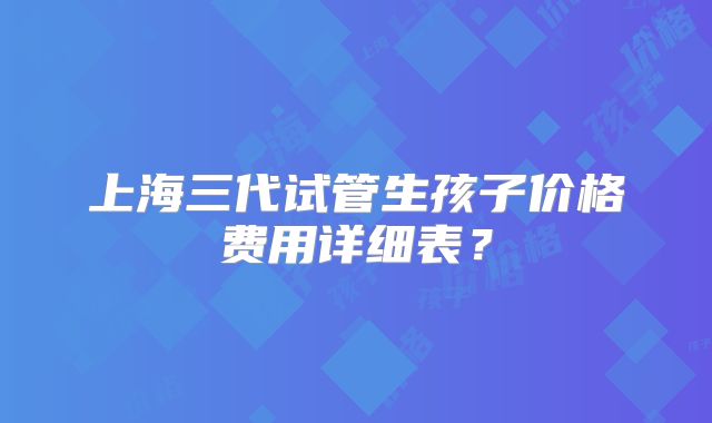 上海三代试管生孩子价格费用详细表？
