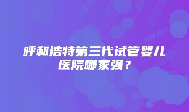 呼和浩特第三代试管婴儿医院哪家强？