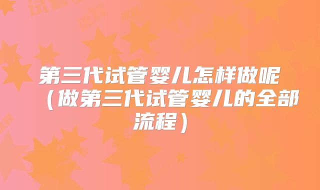 第三代试管婴儿怎样做呢（做第三代试管婴儿的全部流程）