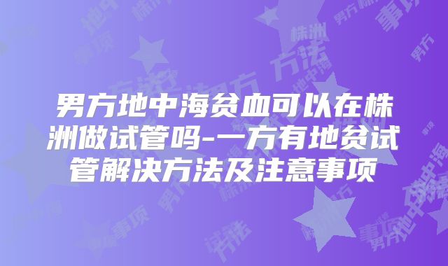 男方地中海贫血可以在株洲做试管吗-一方有地贫试管解决方法及注意事项