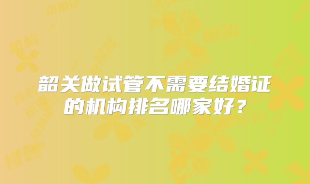 韶关做试管不需要结婚证的机构排名哪家好？