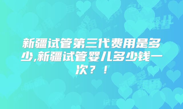 新疆试管第三代费用是多少,新疆试管婴儿多少钱一次？！