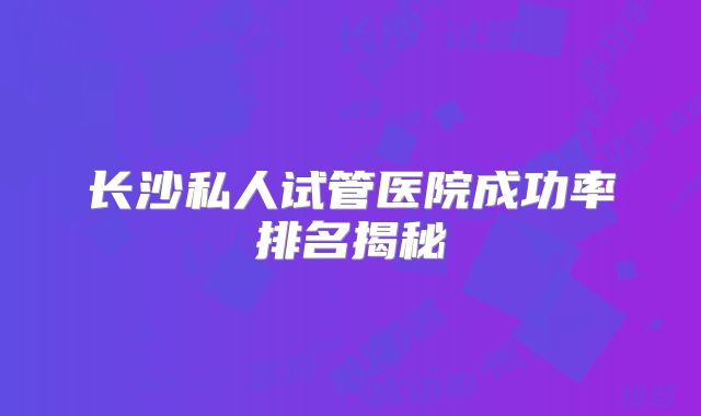 长沙私人试管医院成功率排名揭秘