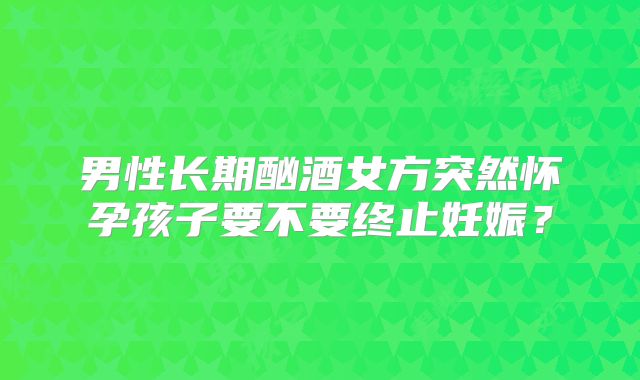 男性长期酗酒女方突然怀孕孩子要不要终止妊娠?
