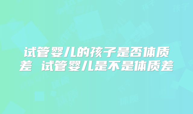 试管婴儿的孩子是否体质差 试管婴儿是不是体质差