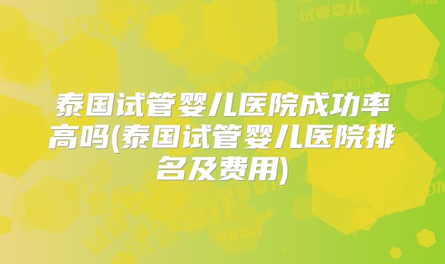 泰国试管婴儿医院成功率高吗(泰国试管婴儿医院排名及费用)